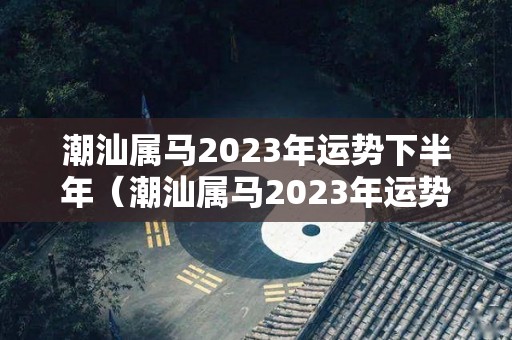 潮汕属马2023年运势下半年（潮汕属马2023年运势下半年运势如何）
