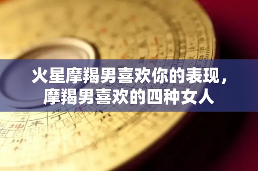 火星摩羯男喜欢你的表现，摩羯男喜欢的四种女人