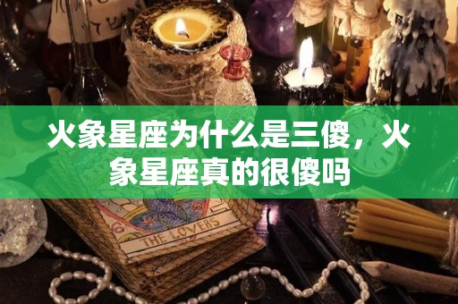 火象星座为什么是三傻，火象星座真的很傻吗