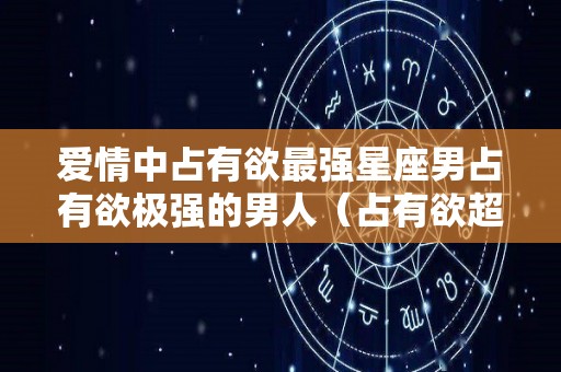 爱情中占有欲最强星座男占有欲极强的男人（占有欲超强的星座男）