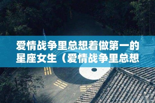 爱情战争里总想着做第一的星座女生（爱情战争里总想着做第一的星座女生怎么办）