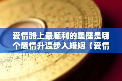 爱情路上最顺利的星座是哪个感情升温步入婚姻（爱情运势最好的星座）
