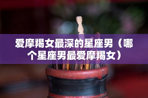 爱摩羯女最深的星座男（哪个星座男最爱摩羯女）
