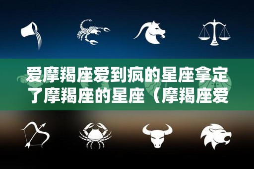 爱摩羯座爱到疯的星座拿定了摩羯座的星座（摩羯座爱到极致的星座）