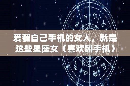 爱翻自己手机的女人，就是这些星座女（喜欢翻手机）