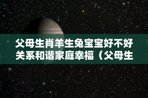 父母生肖羊生兔宝宝好不好关系和谐家庭幸福（父母生肖羊生虎宝宝好不好）