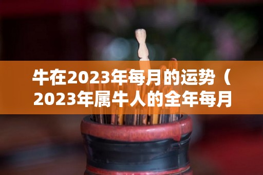 牛在2023年每月的运势（2023年属牛人的全年每月）
