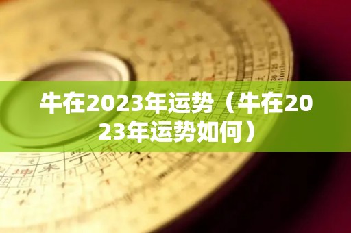 牛在2023年运势（牛在2023年运势如何）