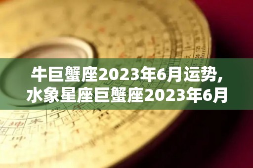 牛巨蟹座2023年6月运势,水象星座巨蟹座2023年6月运势