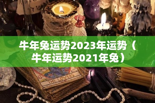 牛年兔运势2023年运势（牛年运势2021年兔）