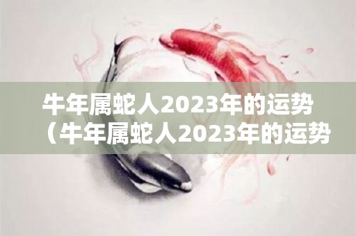 牛年属蛇人2023年的运势（牛年属蛇人2023年的运势怎么样）