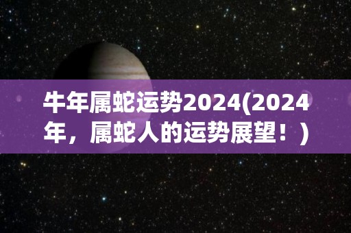 牛年属蛇运势2024(2024年，属蛇人的运势展望！)