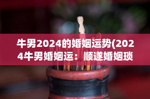 牛男2024的婚姻运势(2024牛男婚姻运：顺遂婚姻琐事，鼓舞夫妻感情。)