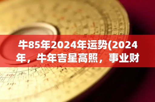 牛85年2024年运势(2024年，牛年吉星高照，事业财富两旺)