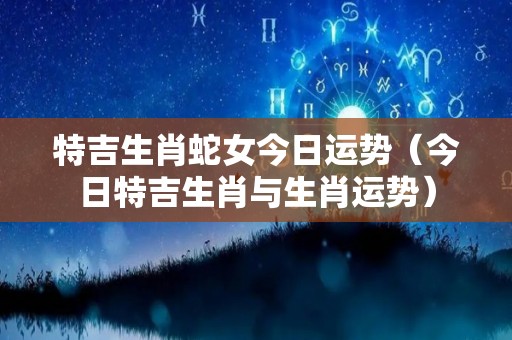 特吉生肖蛇女今日运势（今日特吉生肖与生肖运势）