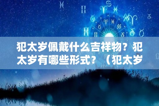 犯太岁佩戴什么吉祥物？犯太岁有哪些形式？（犯太岁佩戴什么东西）