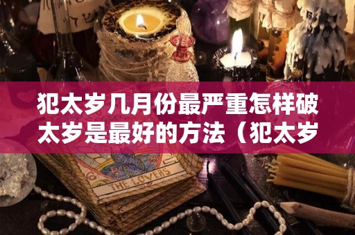 犯太岁几月份最严重怎样破太岁是最好的方法（犯太岁什么时候破太岁）