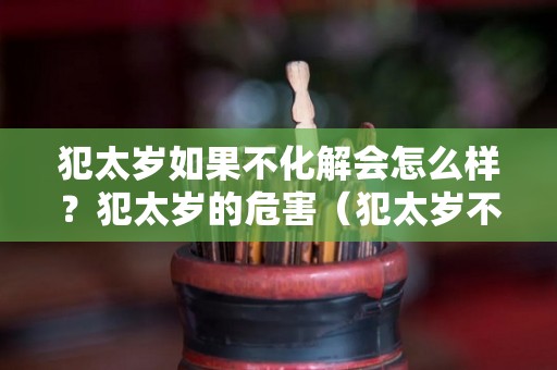 犯太岁如果不化解会怎么样？犯太岁的危害（犯太岁不破解会怎样）