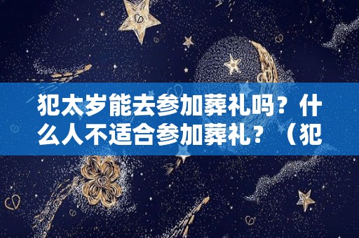 犯太岁能去参加葬礼吗？什么人不适合参加葬礼？（犯太岁的人可以参加白事吗）