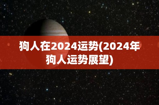 狗人在2024运势(2024年狗人运势展望)