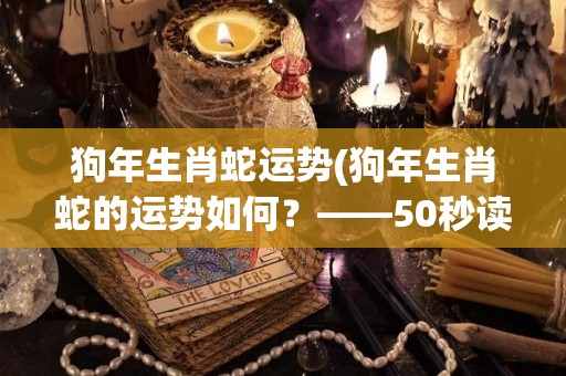 狗年生肖蛇运势(狗年生肖蛇的运势如何？——50秒读懂蛇年运势。)
