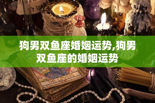 狗男双鱼座婚姻运势,狗男双鱼座的婚姻运势