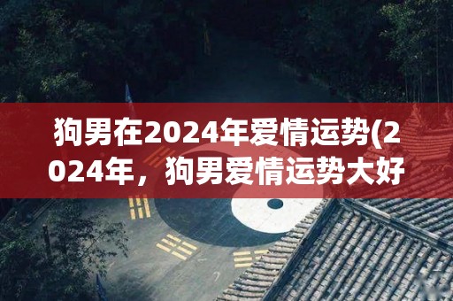 狗男在2024年爱情运势(2024年，狗男爱情运势大好！)