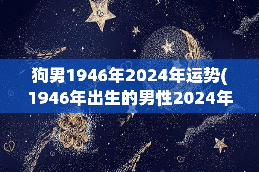 狗男1946年2024年运势(1946年出生的男性2024年的运势预测)
