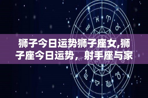 狮子今日运势狮子座女,狮子座今日运势，射手座与家人相处你有信心