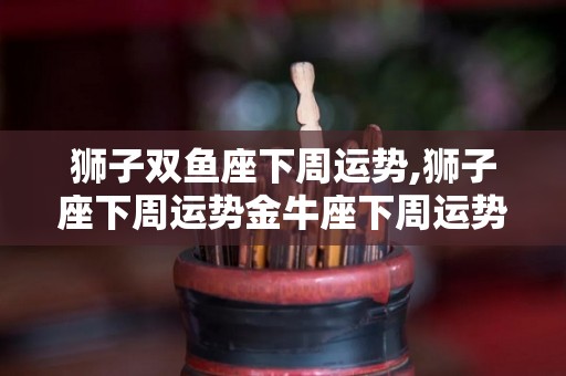 狮子双鱼座下周运势,狮子座下周运势金牛座下周运势天秤座下周运势