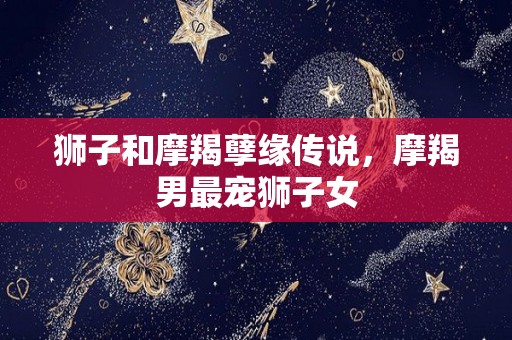 狮子和摩羯孽缘传说，摩羯男最宠狮子女