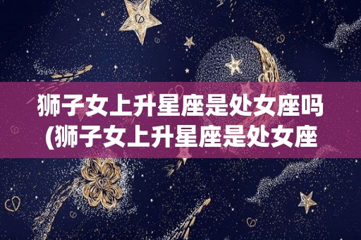 狮子女上升星座是处女座吗(狮子女上升星座是处女座吗)