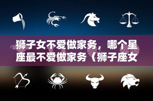 狮子女不爱做家务，哪个星座最不爱做家务（狮子座女不好驾驭）