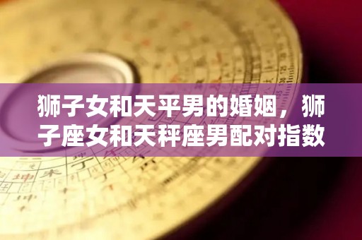 狮子女和天平男的婚姻，狮子座女和天秤座男配对指数是多少（狮子女与天平男的婚配咋样）