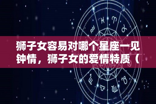 狮子女容易对哪个星座一见钟情，狮子女的爱情特质（狮子女容易对哪种男生动心）