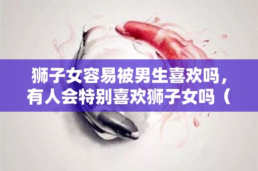 狮子女容易被男生喜欢吗，有人会特别喜欢狮子女吗（狮子女容易爱上一个人吗）