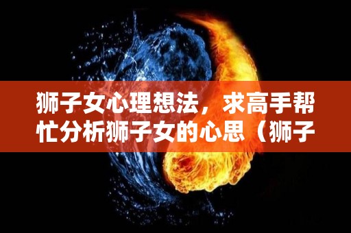 狮子女心理想法，求高手帮忙分析狮子女的心思（狮子女内心戏多吗）