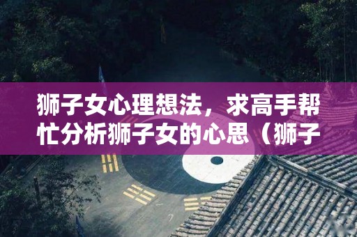 狮子女心理想法，求高手帮忙分析狮子女的心思（狮子座女人的心）