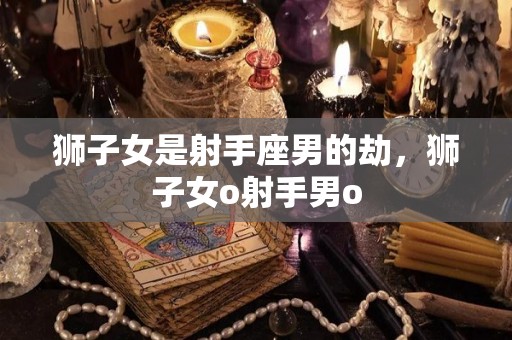 狮子女是射手座男的劫，狮子女o射手男o