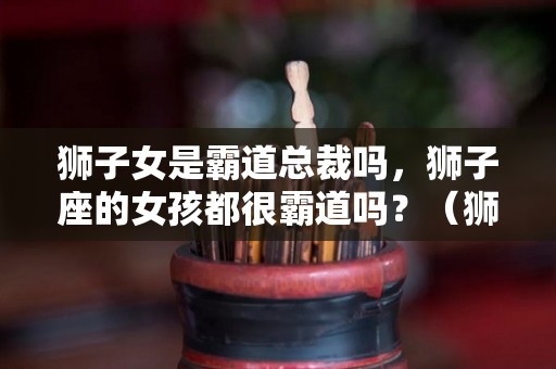 狮子女是霸道总裁吗，狮子座的女孩都很霸道吗？（狮子座的女生霸道吗）