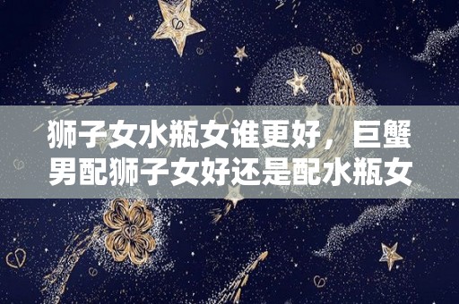 狮子女水瓶女谁更好，巨蟹男配狮子女好还是配水瓶女好（狮子女和水瓶男谁更虐谁）