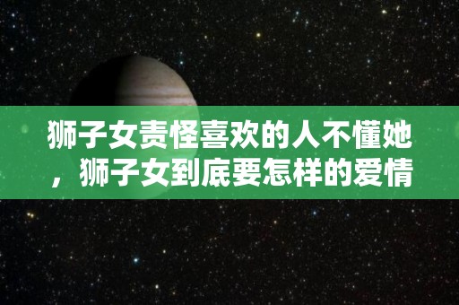 狮子女责怪喜欢的人不懂她，狮子女到底要怎样的爱情（狮子女真正爱你的表现）