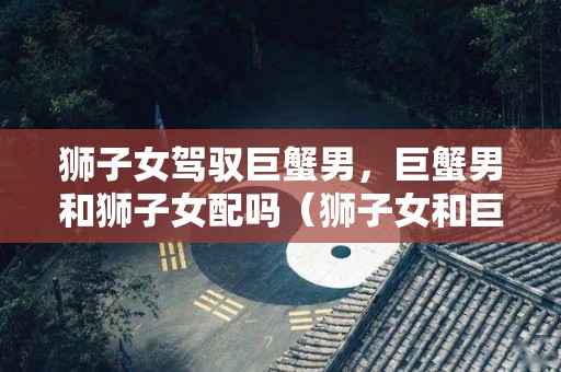 狮子女驾驭巨蟹男，巨蟹男和狮子女配吗（狮子女和巨蟹男的情侣值）
