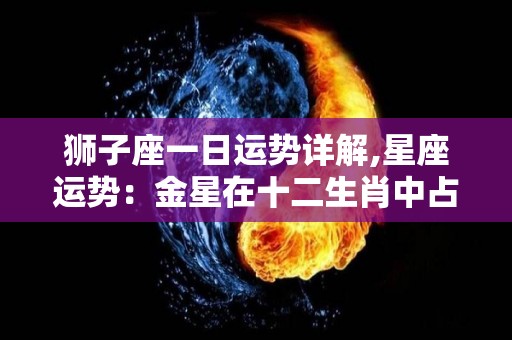 狮子座一日运势详解,星座运势：金星在十二生肖中占据主导地位