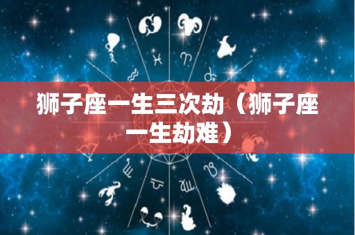 狮子座一生三次劫（狮子座一生劫难）