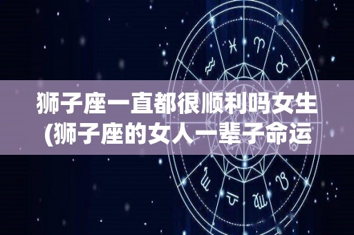 狮子座一直都很顺利吗女生(狮子座的女人一辈子命运如何)