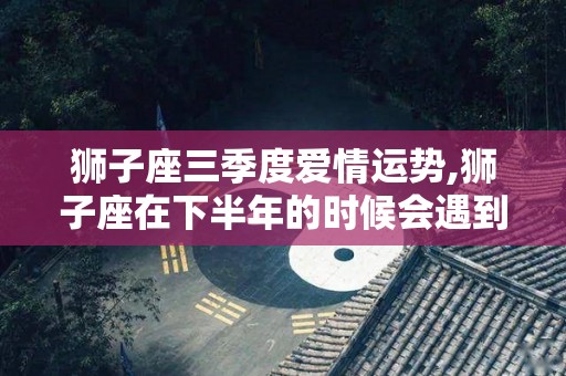 狮子座三季度爱情运势,狮子座在下半年的时候会遇到什么事情？