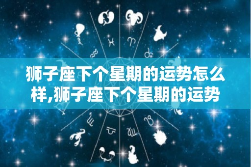 狮子座下个星期的运势怎么样,狮子座下个星期的运势怎么样狮子座下个月运势如何