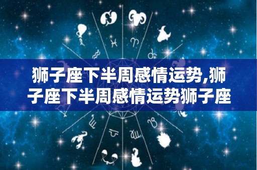 狮子座下半周感情运势,狮子座下半周感情运势狮子座今日约会，桃花盛开，但要注意自己的口才表现