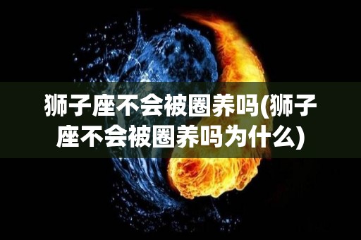 狮子座不会被圈养吗(狮子座不会被圈养吗为什么)